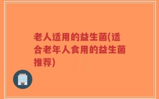 老人适用的益生菌(适合老年人食用的益生菌推荐)