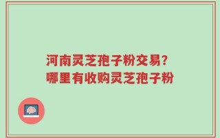 河南灵芝孢子粉交易？哪里有收购灵芝孢子粉