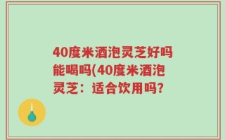 40度米酒泡灵芝好吗能喝吗(40度米酒泡灵芝：适合饮用吗？