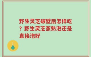 野生灵芝破壁后怎样吃？野生灵芝蒸熟泡还是直接泡好