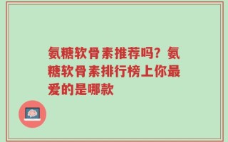 氨糖软骨素推荐吗？氨糖软骨素排行榜上你最爱的是哪款