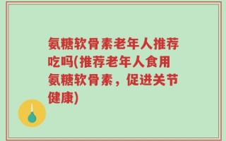 氨糖软骨素老年人推荐吃吗(推荐老年人食用氨糖软骨素，促进关节健康)