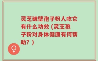 灵芝破壁孢子粉人吃它有什么功效 (灵芝孢子粉对身体健康有何帮助？)