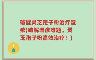 破壁灵芝孢子粉治疗湿疹(破解湿疹难题，灵芝孢子粉高效治疗！)