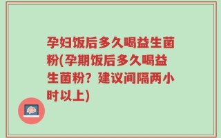 孕妇饭后多久喝益生菌粉(孕期饭后多久喝益生菌粉？建议间隔两小时以上)