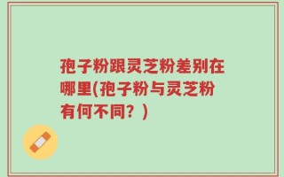孢子粉跟灵芝粉差别在哪里(孢子粉与灵芝粉有何不同？)