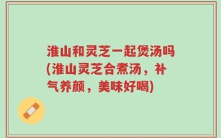 淮山和灵芝一起煲汤吗(淮山灵芝合煮汤，补气养颜，美味好喝)