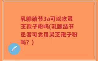 乳腺结节3a可以吃灵芝孢子粉吗(乳腺结节患者可食用灵芝孢子粉吗？)