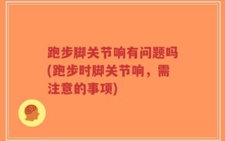 跑步脚关节响有问题吗(跑步时脚关节响，需注意的事项)