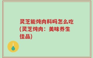 灵芝能炖肉料吗怎么吃(灵芝炖肉：美味养生佳品)