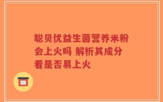 聪贝优益生菌营养米粉会上火吗 解析其成分看是否易上火