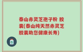 泰山赤灵芝孢子粉 胶囊(泰山纯天然赤灵芝胶囊助您健康长寿)