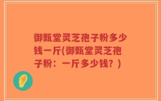 御甄堂灵芝孢子粉多少钱一斤(御甄堂灵芝孢子粉：一斤多少钱？)