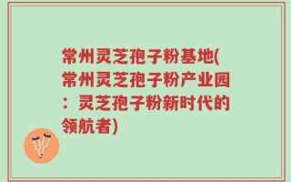 常州灵芝孢子粉基地(常州灵芝孢子粉产业园：灵芝孢子粉新时代的领航者)