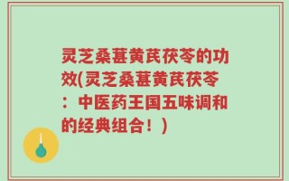 灵芝桑葚黄芪茯苓的功效(灵芝桑葚黄芪茯苓：中医药王国五味调和的经典组合！)
