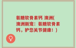氨糖软骨素钙 澳洲(澳洲新宠：氨糖软骨素钙，护您关节健康！)