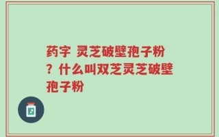 药字 灵芝破壁孢子粉？什么叫双芝灵芝破壁孢子粉