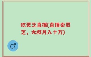 吃灵芝直播(直播卖灵芝，大叔月入十万)