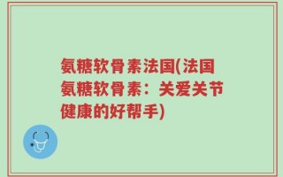 氨糖软骨素法国(法国氨糖软骨素：关爱关节健康的好帮手)