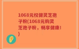 1068元权健灵芝孢子粉(1068元购灵芝孢子粉，畅享健康！)
