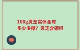 100g灵芝实体含有多少多糖？灵芝含硒吗