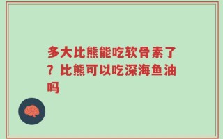 多大比熊能吃软骨素了？比熊可以吃深海鱼油吗