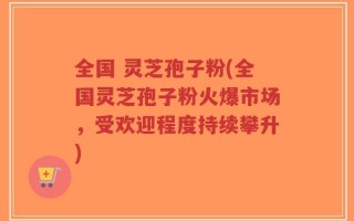 全国 灵芝孢子粉(全国灵芝孢子粉火爆市场，受欢迎程度持续攀升)
