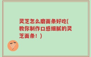 灵芝怎么磨面条好吃(教你制作口感细腻的灵芝面条！)