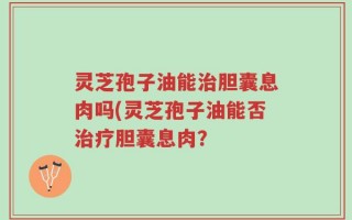 灵芝孢子油能治胆囊息肉吗(灵芝孢子油能否治疗胆囊息肉？