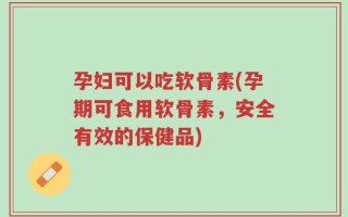 孕妇可以吃软骨素(孕期可食用软骨素，安全有效的保健品)