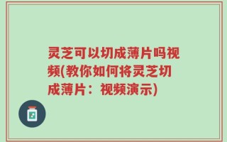 灵芝可以切成薄片吗视频(教你如何将灵芝切成薄片：视频演示)