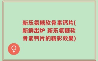 新乐氨糖软骨素钙片(新鲜出炉 新乐氨糖软骨素钙片的精彩效果)