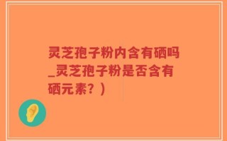 灵芝孢子粉内含有硒吗_灵芝孢子粉是否含有硒元素？)