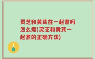 灵芝和黄芪在一起煮吗怎么煮(灵芝和黄芪一起煮的正确方法)