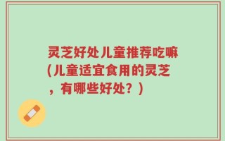 灵芝好处儿童推荐吃嘛(儿童适宜食用的灵芝，有哪些好处？)