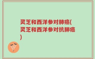 灵芝和西洋参对肺癌(灵芝和西洋参对抗肺癌)