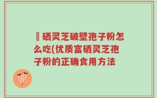 冨硒灵芝破壁孢子粉怎么吃(优质富硒灵芝孢子粉的正确食用方法