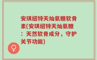 安琪纽特天灿氨糖软骨素(安琪纽特天灿氨糖：天然软骨成分，守护关节功能)