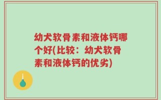 幼犬软骨素和液体钙哪个好(比较：幼犬软骨素和液体钙的优劣)