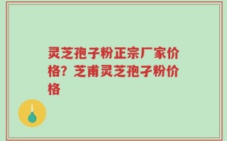 灵芝孢子粉正宗厂家价格？芝甫灵芝孢孑粉价格