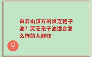 白云山汉方的灵芝孢子油？灵芝孢子油适合怎么样的人群吃