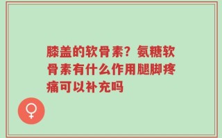 膝盖的软骨素？氨糖软骨素有什么作用腿脚疼痛可以补充吗