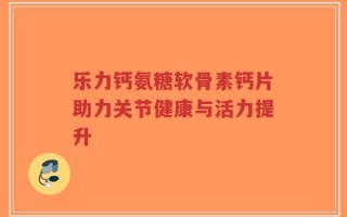 乐力钙氨糖软骨素钙片助力关节健康与活力提升