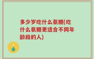 多少岁吃什么氨糖(吃什么氨糖更适合不同年龄段的人)