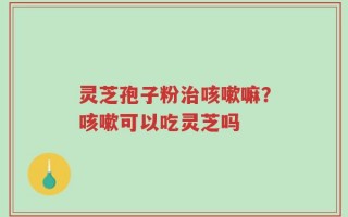 灵芝孢子粉治咳嗽嘛？咳嗽可以吃灵芝吗