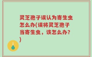灵芝孢子误认为寄生虫怎么办(误将灵芝孢子当寄生虫，该怎么办？)