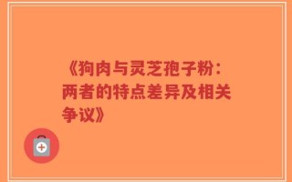 《狗肉与灵芝孢子粉：两者的特点差异及相关争议》
