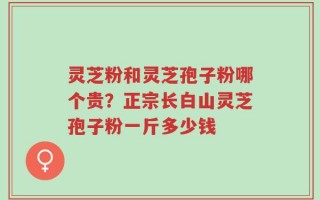灵芝粉和灵芝孢子粉哪个贵？正宗长白山灵芝孢子粉一斤多少钱