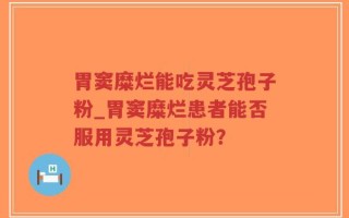 胃窦糜烂能吃灵芝孢子粉_胃窦糜烂患者能否服用灵芝孢子粉？