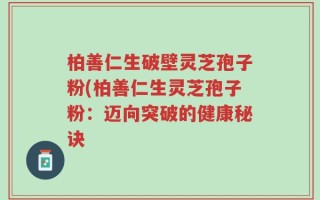 柏善仁生破壁灵芝孢子粉(柏善仁生灵芝孢子粉：迈向突破的健康秘诀
